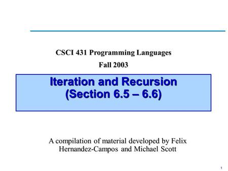 1 Iteration and Recursion (Section 6.5 – 6.6) CSCI 431 Programming Languages Fall 2003 A compilation of material developed by Felix Hernandez-Campos and.