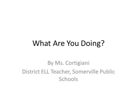 What Are You Doing? By Ms. Cortigiani District ELL Teacher, Somerville Public Schools.