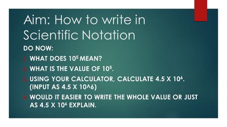 Aim: How to write in Scientific Notation DO NOW: 1. WHAT DOES 10 5 MEAN? 2. WHAT IS THE VALUE OF 10 5. 3. USING YOUR CALCULATOR, CALCULATE 4.5 X 10 6.