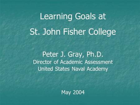 Learning Goals at St. John Fisher College Peter J. Gray, Ph.D. Director of Academic Assessment United States Naval Academy May 2004.
