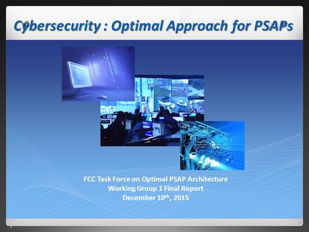 1 1 Cybersecurity : Optimal Approach for PSAPs FCC Task Force on Optimal PSAP Architecture Working Group 1 Final Report December 10 th, 2015.