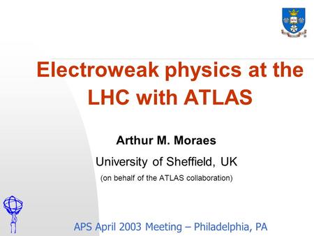 Electroweak physics at the LHC with ATLAS APS April 2003 Meeting – Philadelphia, PA Arthur M. Moraes University of Sheffield, UK (on behalf of the ATLAS.