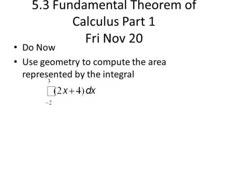 5.3 Fundamental Theorem of Calculus Part 1 Fri Nov 20 Do Now Use geometry to compute the area represented by the integral.