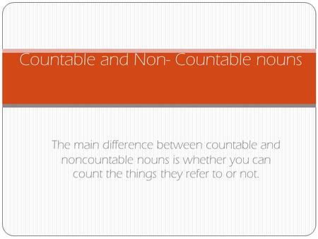 The main difference between countable and noncountable nouns is whether you can count the things they refer to or not. Countable and Non- Countable nouns.