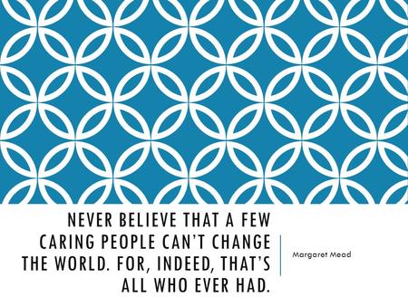 NEVER BELIEVE THAT A FEW CARING PEOPLE CAN’T CHANGE THE WORLD. FOR, INDEED, THAT’S ALL WHO EVER HAD. Margaret Mead.