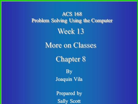 By Joaquin Vila Prepared by Sally Scott ACS 168 Problem Solving Using the Computer Week 13 More on Classes Chapter 8 Week 13 More on Classes Chapter 8.