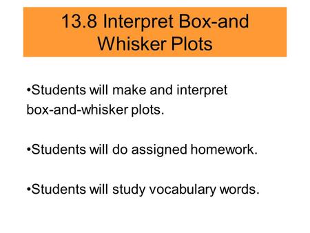 13.8 Interpret Box-and Whisker Plots Students will make and interpret box-and-whisker plots. Students will do assigned homework. Students will study vocabulary.