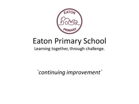 Eaton Primary School Learning together, through challenge. `continuing improvement`