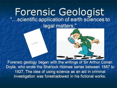 Forensic Geologist “…scientific application of earth sciences to legal matters.” Forensic geology began with the writings of Sir Arthur Conan Doyle, who.