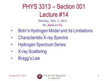 1 PHYS 3313 – Section 001 Lecture #14 Monday, Mar. 3, 2014 Dr. Jaehoon Yu Bohr’s Hydrogen Model and Its Limitations Characteristic X-ray Spectra Hydrogen.