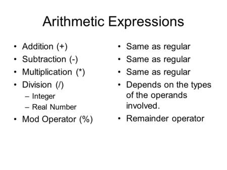 Arithmetic Expressions Addition (+) Subtraction (-) Multiplication (*) Division (/) –Integer –Real Number Mod Operator (%) Same as regular Depends on the.