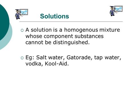 Solutions  A solution is a homogenous mixture whose component substances cannot be distinguished.  Eg: Salt water, Gatorade, tap water, vodka, Kool-Aid.