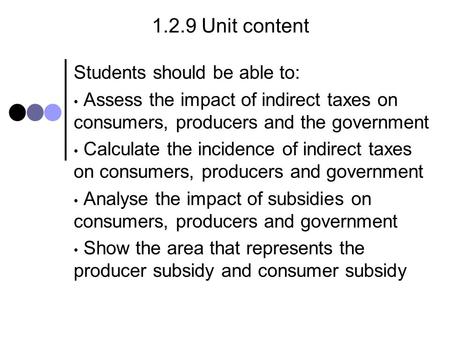 1.2.9 Unit content Students should be able to: Assess the impact of indirect taxes on consumers, producers and the government Calculate the incidence of.