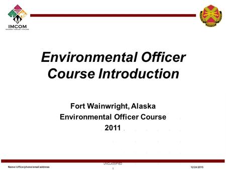 Environmental Officer Course Introduction Fort Wainwright, Alaska Environmental Officer Course 2011 Name//office/phone/email address UNCLASSIFIED 12/24/2015.