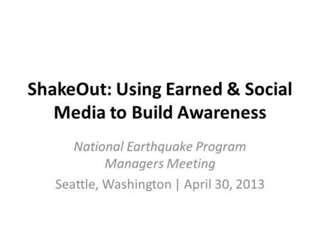 ShakeOut: Using Earned & Social Media to Build Awareness National Earthquake Program Managers Meeting Seattle, Washington | April 30, 2013.