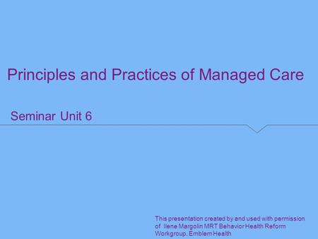 Seminar Unit 6 Principles and Practices of Managed Care This presentation created by and used with permission of Ilene Margolin MRT Behavior Health Reform.