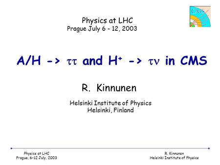 Physics at LHC Prague, 6-12 July, 2003 R. Kinnunen Helsinki Institute of Physics A/H ->  and H + ->  in CMS R. Kinnunen Physics at LHC Prague July 6.