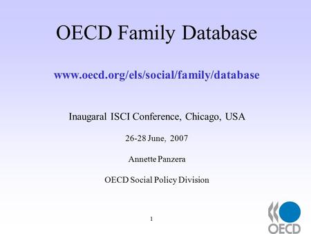 1 OECD Family Database www.oecd.org/els/social/family/database Inaugaral ISCI Conference, Chicago, USA 26-28 June, 2007 Annette Panzera OECD Social Policy.