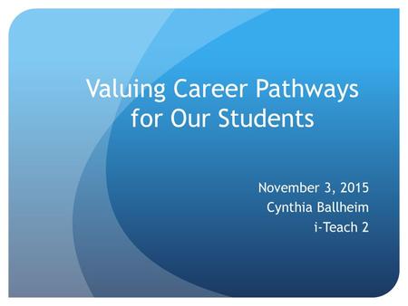 Valuing Career Pathways for Our Students November 3, 2015 Cynthia Ballheim i-Teach 2.