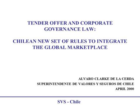 SVS - Chile TENDER OFFER AND CORPORATE GOVERNANCE LAW: CHILEAN NEW SET OF RULES TO INTEGRATE THE GLOBAL MARKETPLACE ALVARO CLARKE DE LA CERDA SUPERINTENDENTE.