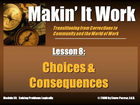 12/24/2015 Makin’ It Work Lesson 8: Choices & Consequences Module III: Solving Problems Logically © 2008 by Steve Parese, Ed.D. Transitioning from Corrections.