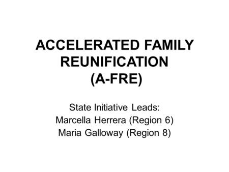 ACCELERATED FAMILY REUNIFICATION (A-FRE) State Initiative Leads: Marcella Herrera (Region 6) Maria Galloway (Region 8)