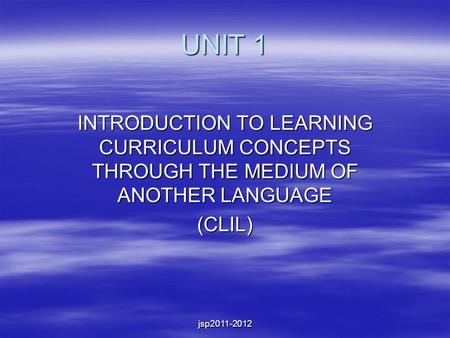 Jsp2011-2012 UNIT 1 INTRODUCTION TO LEARNING CURRICULUM CONCEPTS THROUGH THE MEDIUM OF ANOTHER LANGUAGE (CLIL)