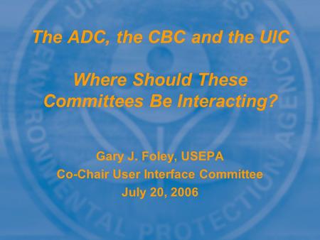 The ADC, the CBC and the UIC Where Should These Committees Be Interacting? Gary J. Foley, USEPA Co-Chair User Interface Committee July 20, 2006.