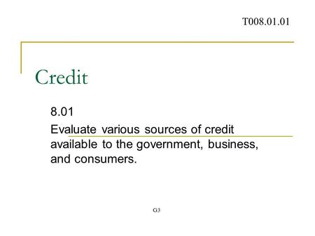 Credit 8.01 Evaluate various sources of credit available to the government, business, and consumers. T008.01.01 G3.