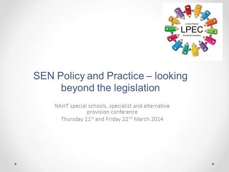 SEN Policy and Practice – looking beyond the legislation NAHT special schools, specialist and alternative provision conference Thursday 21 st and Friday.