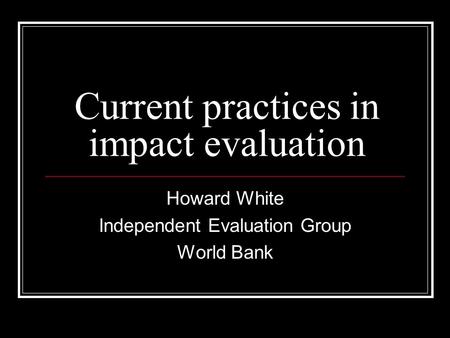 Current practices in impact evaluation Howard White Independent Evaluation Group World Bank.