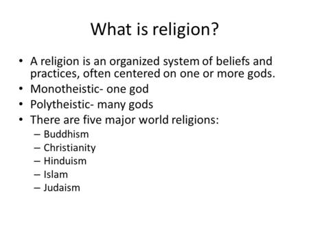 What is religion? A religion is an organized system of beliefs and practices, often centered on one or more gods. Monotheistic- one god Polytheistic- many.