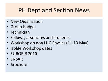 PH Dept and Section News New Organization Group budget Technician Fellows, associates and students Workshop on non LHC Physics (11-13 May) Isolde Workshop.