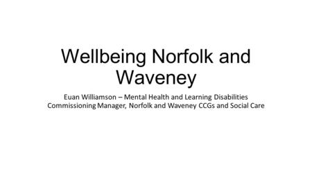 Wellbeing Norfolk and Waveney Euan Williamson – Mental Health and Learning Disabilities Commissioning Manager, Norfolk and Waveney CCGs and Social Care.