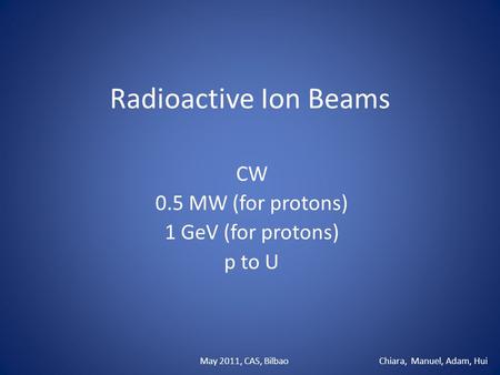 Radioactive Ion Beams CW 0.5 MW (for protons) 1 GeV (for protons) p to U Chiara, Manuel, Adam, HuiMay 2011, CAS, Bilbao.