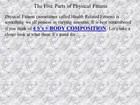 Physical Fitness (sometimes called Health Related Fitness) is something we all possess in varying amounts. It is best remembered if you think of 4 S’s.