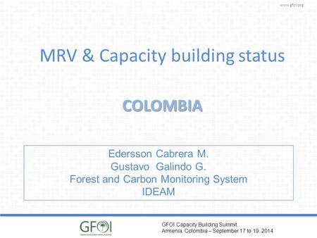 Www.gfoi.org GFOI Capacity Building Summit Armenia, Colombia – September 17 to 19, 2014 MRV & Capacity building status COLOMBIA Edersson Cabrera M. Gustavo.