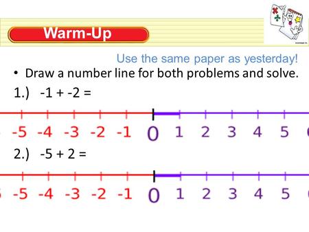 Warm-Up Draw a number line for both problems and solve. 1.) -1 + -2 = 2.) -5 + 2 = Use the same paper as yesterday!