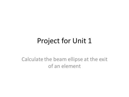 Project for Unit 1 Calculate the beam ellipse at the exit of an element.