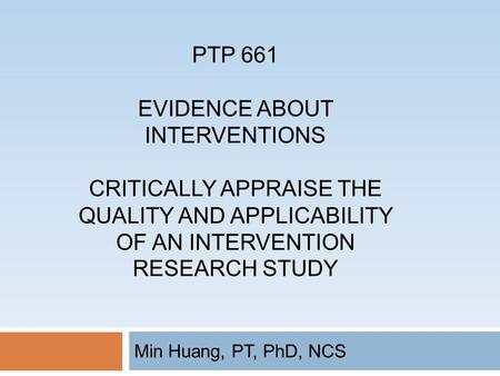 PTP 661 EVIDENCE ABOUT INTERVENTIONS CRITICALLY APPRAISE THE QUALITY AND APPLICABILITY OF AN INTERVENTION RESEARCH STUDY Min Huang, PT, PhD, NCS.