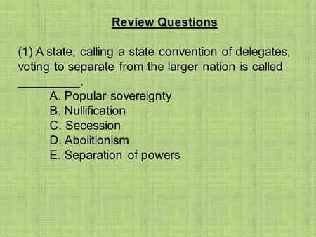 Review Questions (1) A state, calling a state convention of delegates, voting to separate from the larger nation is called _________. A. Popular sovereignty.