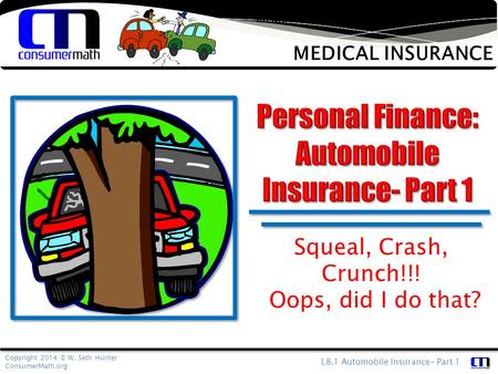 Copyright 2014 © W. Seth Hunter ConsumerMath.org L8.1 Automobile Insurance- Part 1 Medical insurance is designed to protect your finances from an unforeseen.