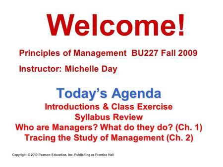 Copyright © 2010 Pearson Education, Inc. Publishing as Prentice Hall Today’s Agenda Introductions & Class Exercise Syllabus Review Who are Managers? What.