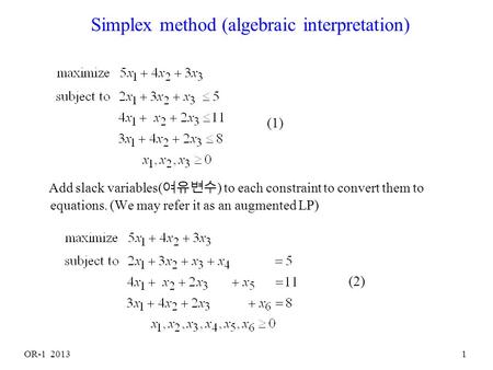 OR-1 20131 Simplex method (algebraic interpretation) Add slack variables( 여유변수 ) to each constraint to convert them to equations. (We may refer it as.