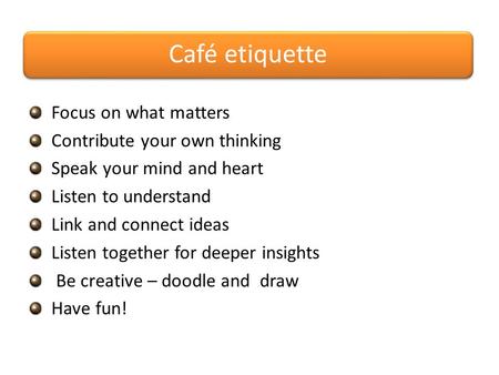 Café etiquette Focus on what matters Contribute your own thinking Speak your mind and heart Listen to understand Link and connect ideas Listen together.