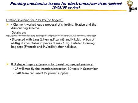 Pending mechanics issues for electronics/services (updated 18/08/05 by Ana) Fixation/shielding for 2 LV PS (no fingers):  - Clermont worked out a proposal.