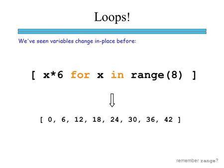 Loops ! We've seen variables change in-place before: [ x*6 for x in range(8) ] [ 0, 6, 12, 18, 24, 30, 36, 42 ] remember range ?