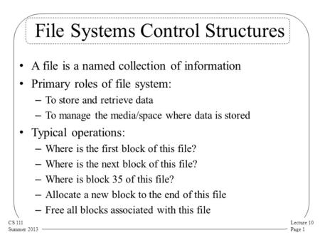 Lecture 10 Page 1 CS 111 Summer 2013 File Systems Control Structures A file is a named collection of information Primary roles of file system: – To store.