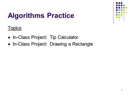 1 Algorithms Practice Topics In-Class Project: Tip Calculator In-Class Project: Drawing a Rectangle.