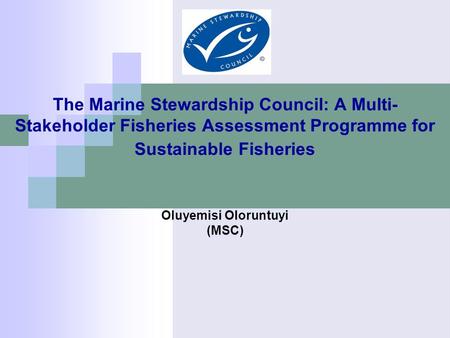 The Marine Stewardship Council: A Multi- Stakeholder Fisheries Assessment Programme for Sustainable Fisheries Oluyemisi Oloruntuyi (MSC)